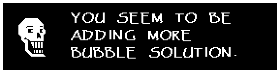Papyrus: YOU SEEM TO BE ADDING MORE BUBBLE SOLUTION.